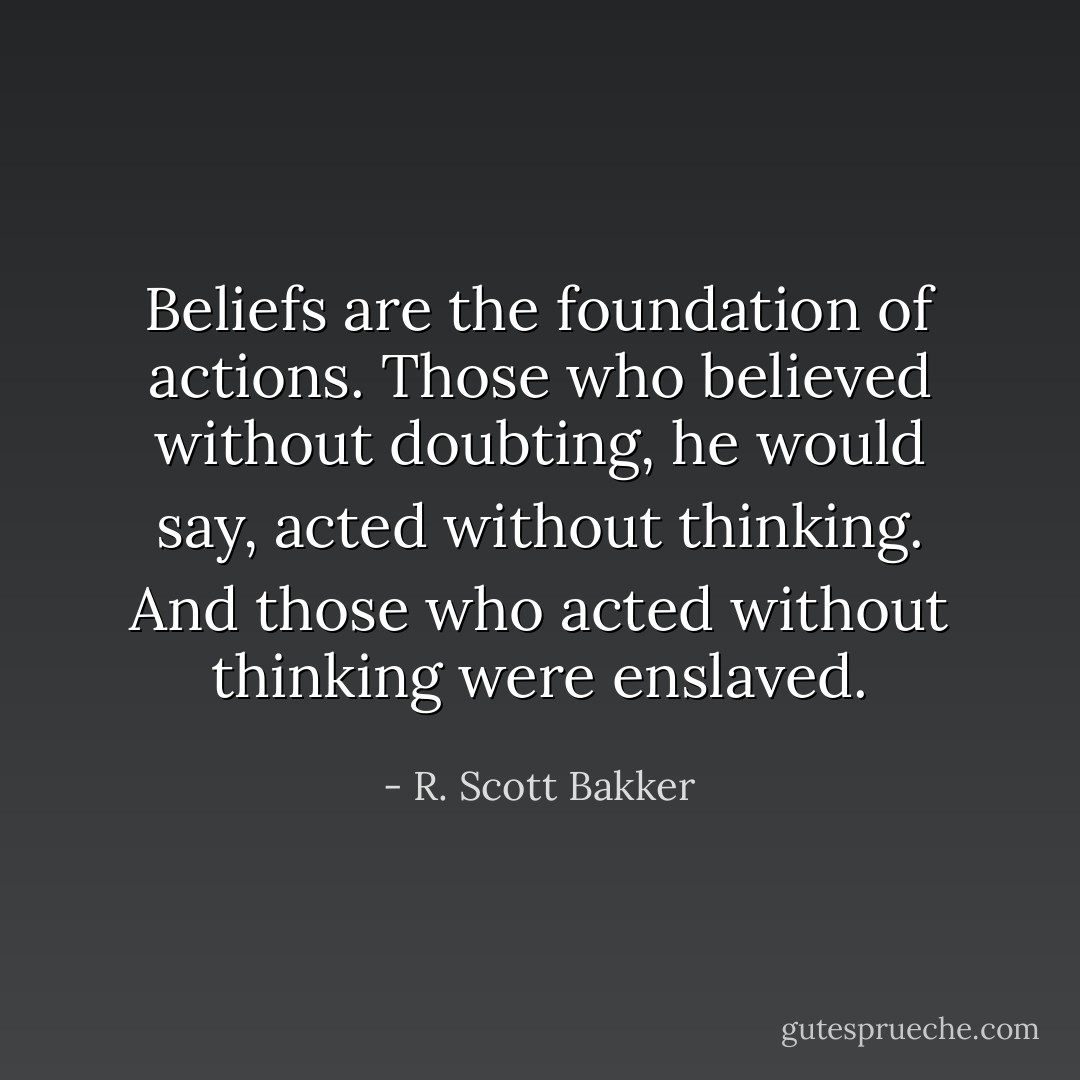 Beliefs are the foundation of actions. Those who believed without doubting, he would say, acted without thinking. And those who acted without thinking were enslaved. - R. Scott Bakker