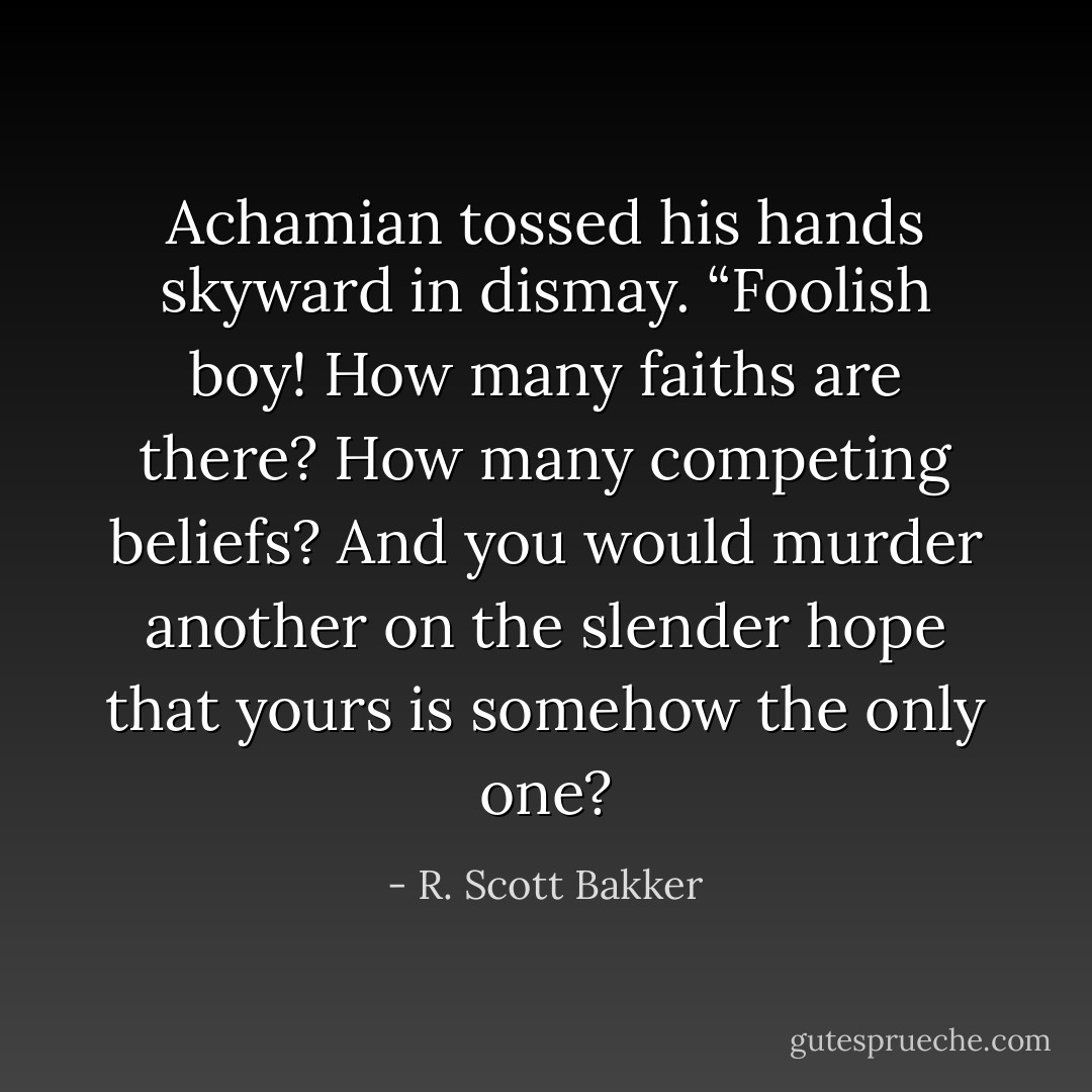 Achamian tossed his hands skyward in dismay. “Foolish boy! How many faiths are there? How many competing beliefs? And you would murder another on the slender hope that yours is somehow the only one? - R. Scott Bakker