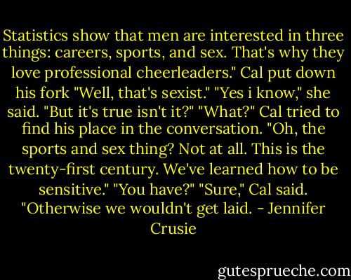 Statistics show that men are interested in three things: careers, sports, and sex. That's why they love professional cheerleaders."<br />Cal put down his fork "Well, that's sexist."<br />"Yes i know," she said. "But it's true isn't it?"<br />"What?" Cal tried to find his place in the conversation. "Oh, the sports and sex thing? Not at all. This is the twenty-first century. We've learned how to be sensitive."<br />"You have?"<br />"Sure," Cal said. "Otherwise we wouldn't get laid. - Jennifer Crusie