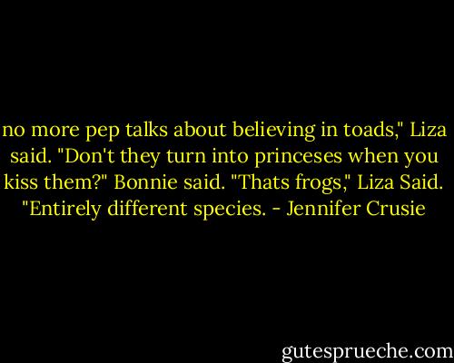 no more pep talks about believing in toads," Liza said.<br />"Don't they turn into princeses when you kiss them?" Bonnie said.<br />"Thats frogs," Liza Said. "Entirely different species. - Jennifer Crusie