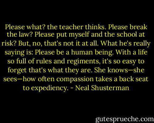 Please what? the teacher thinks. Please break the law? Please put myself and the school at risk? But, no, that's not it at all. What he's really saying is: Please be a human being. With a life so full of rules and regiments, it's so easy to forget that's what they are. She knows—she sees—how often compassion takes a back seat to expediency. - Neal Shusterman
