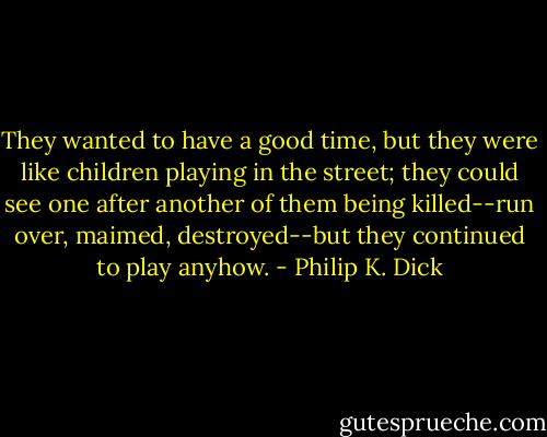 They wanted to have a good time, but they were like children playing in the street; they could see one after another of them being killed--run over, maimed, destroyed--but they continued to play anyhow. - Philip K. Dick