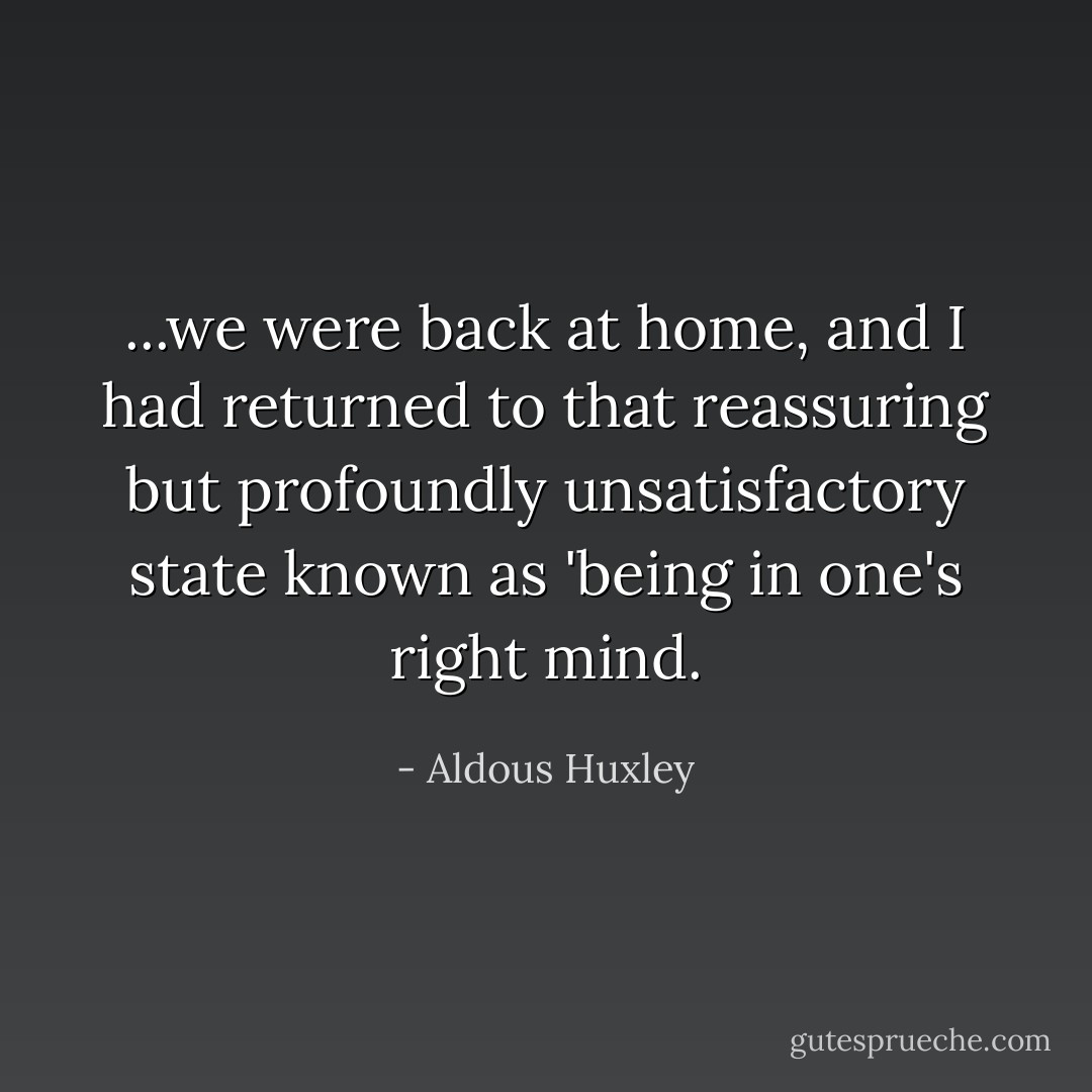 ...we were back at home, and I had returned to that reassuring but profoundly unsatisfactory state known as 'being in one's right mind. - Aldous Huxley