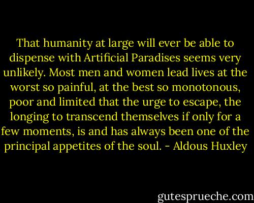 That humanity at large will ever be able to dispense with Artificial Paradises seems very unlikely. Most men and women lead lives at the worst so painful, at the best so monotonous, poor and limited that the urge to escape, the longing to transcend themselves if only for a few moments, is and has always been one of the principal appetites of the soul. - Aldous Huxley