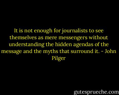 It is not enough for journalists to see themselves as mere messengers without understanding the hidden agendas of the message and the myths that surround it. - John Pilger