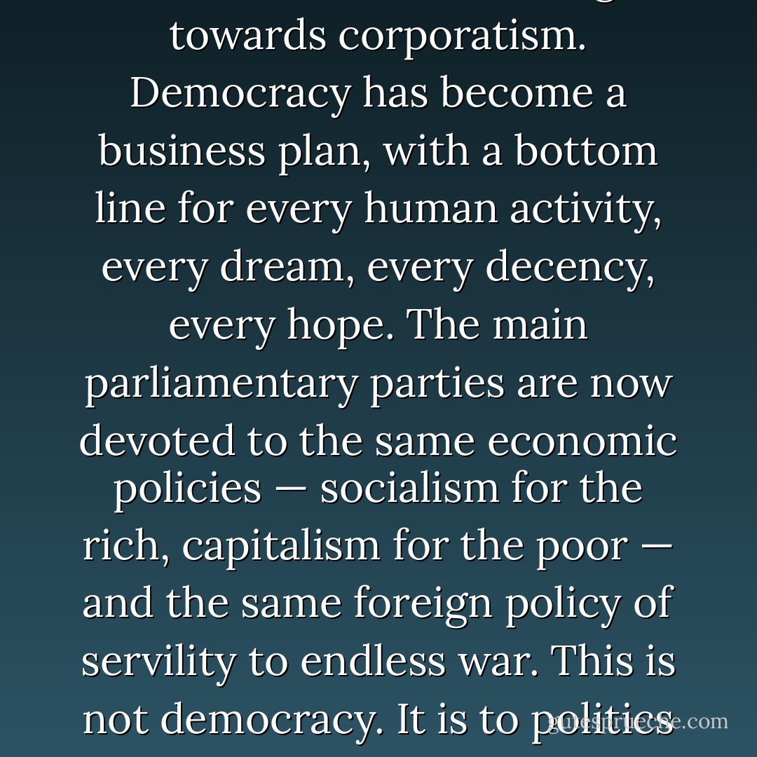 The major western democracies are moving towards corporatism. Democracy has become a business plan, with a bottom line for every human activity, every dream, every decency, every hope. The main parliamentary parties are now devoted to the same economic policies — socialism for the rich, capitalism for the poor — and the same foreign policy of servility to endless war. This is not democracy. It is to politics what McDonalds is to food. - John Pilger