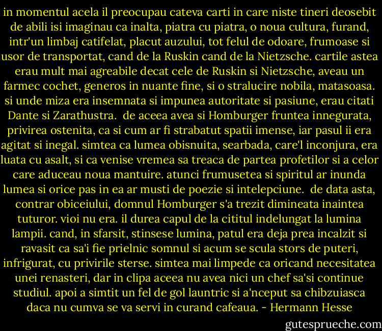 in momentul acela il preocupau cateva carti in care niste tineri deosebit de abili isi imaginau ca inalta, piatra cu piatra, o noua cultura, furand, intr'un limbaj catifelat, placut auzului, tot felul de odoare, frumoase si usor de transportat, cand de la Ruskin cand de la Nietzsche. cartile astea erau mult mai agreabile decat cele de Ruskin si Nietzsche, aveau un farmec cochet, generos in nuante fine, si o stralucire nobila, matasoasa. si unde miza era insemnata si impunea autoritate si pasiune, erau citati Dante si Zarathustra.<br /><br />de aceea avea si Homburger fruntea innegurata, privirea ostenita, ca si cum ar fi strabatut spatii imense, iar pasul ii era agitat si inegal. simtea ca lumea obisnuita, searbada, care'l inconjura, era luata cu asalt, si ca venise vremea sa treaca de partea profetilor si a celor care aduceau noua mantuire. atunci frumusetea si spiritul ar inunda lumea si orice pas in ea ar musti de poezie si intelepciune.<br /><br />de data asta, contrar obiceiului, domnul Homburger s'a trezit dimineata inaintea tuturor. vioi nu era. il durea capul de la cititul indelungat la lumina lampii. cand, in sfarsit, stinsese lumina, patul era deja prea incalzit si ravasit ca sa'i fie prielnic somnul si acum se scula stors de puteri, infrigurat, cu privirile sterse. simtea mai limpede ca oricand necesitatea unei renasteri, dar in clipa aceea nu avea nici un chef sa'si continue studiul. apoi a simtit un fel de gol launtric si a'nceput sa chibzuiasca daca nu cumva se va servi in curand cafeaua. - Hermann Hesse
