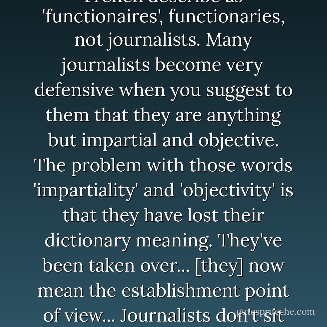 Many journalists now are no more than channelers and echoers of what George Orwell called the 'official truth'. They simply cipher and transmit lies. It really grieves me that so many of my fellow journalists can be so manipulated that they become really what the French describe as 'functionaires', functionaries, not journalists. Many journalists become very defensive when you suggest to them that they are anything but impartial and objective. The problem with those words 'impartiality' and 'objectivity' is that they have lost their dictionary meaning. They've been taken over... [they] now mean the establishment point of view... Journalists don't sit down and think, 'I'm now going to speak for the establishment.' Of course not. But they internalise a whole set of assumptions, and one of the most potent assumptions is that the world should be seen in terms of its usefulness to the West, not humanity. - John Pilger