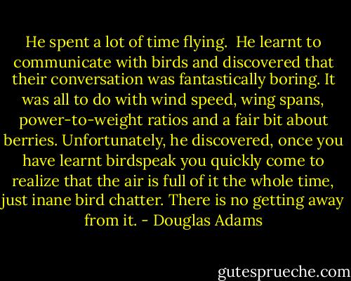 He spent a lot of time flying.<br /><br />He learnt to communicate with birds and discovered that their conversation was fantastically boring. It was all to do with wind speed, wing spans, power-to-weight ratios and a fair bit about berries. Unfortunately, he discovered, once you have learnt birdspeak you quickly come to realize that the air is full of it the whole time, just inane bird chatter. There is no getting away from it. - Douglas Adams