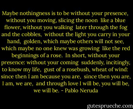 Maybe nothingness is to be without your presence, <br />without you moving, slicing the noon <br />like a blue flower, without you walking <br />later through the fog and the cobbles, <br />without the light you carry in your hand, <br />golden, which maybe others will not see,<br />which maybe no one knew was growing <br />like the red beginnings of a rose. <br />In short, without your presence: without your coming <br />suddenly, incitingly, to know my life, <br />gust of a rosebush, wheat of wind: <br />since then I am because you are, <br />since then you are, I am, we are, <br />and through love I will be, you will be, we will be. - Pablo Neruda