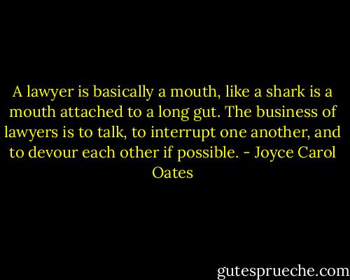 A lawyer is basically a mouth, like a shark is a mouth attached to a long gut. The business of lawyers is to talk, to interrupt one another, and to devour each other if possible. - Joyce Carol Oates