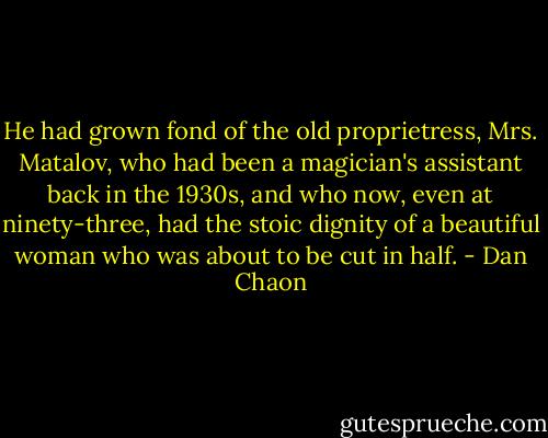 He had grown fond of the old proprietress, Mrs. Matalov, who had been a magician's assistant back in the 1930s, and who now, even at ninety-three, had the stoic dignity of a beautiful woman who was about to be cut in half. - Dan Chaon
