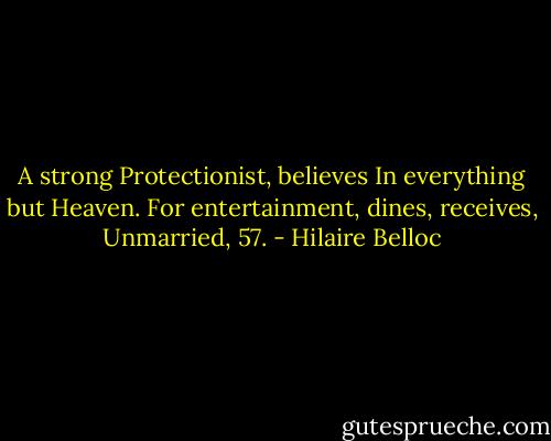 A strong Protectionist, believes<br />In everything but Heaven.<br />For entertainment, dines, receives,<br />Unmarried, 57. - Hilaire Belloc