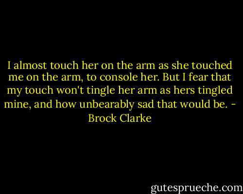 I almost touch her on the arm as she touched me on the arm, to console her. But I fear that my touch won't tingle her arm as hers tingled mine, and how unbearably sad that would be. - Brock Clarke