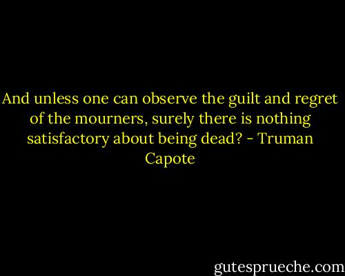 And unless one can observe the guilt and regret of the mourners, surely there is nothing satisfactory about being dead? - Truman Capote