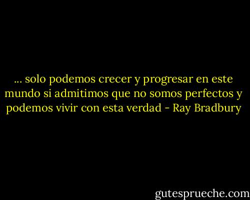 ... solo podemos crecer y progresar en este mundo si admitimos que no somos perfectos y podemos vivir con esta verdad - Ray Bradbury