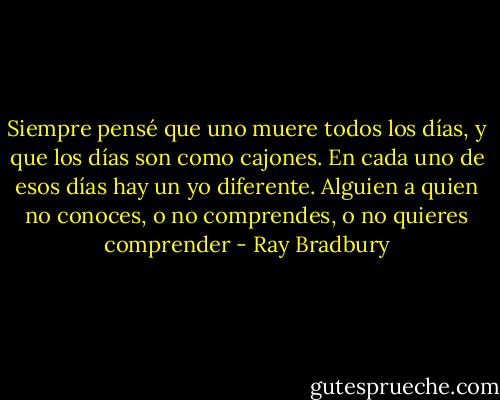 Siempre pensé que uno muere todos los días, y que los días son como cajones. En cada uno de esos días hay un yo diferente. Alguien a quien no conoces, o no comprendes, o no quieres comprender - Ray Bradbury