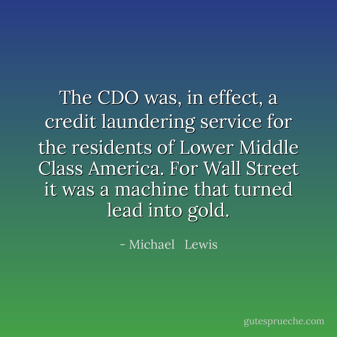 The CDO was, in effect, a credit laundering service for the residents of Lower Middle Class America. For Wall Street it was a machine that turned lead into gold. - Michael   Lewis