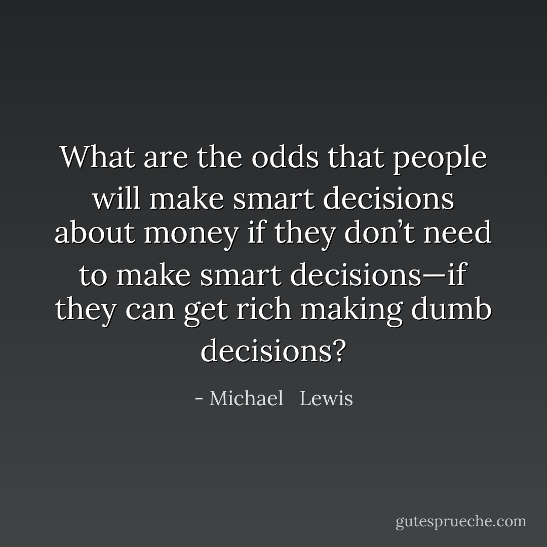 What are the odds that people will make smart decisions about money if they don’t need to make smart decisions—if they can get rich making dumb decisions? - Michael   Lewis