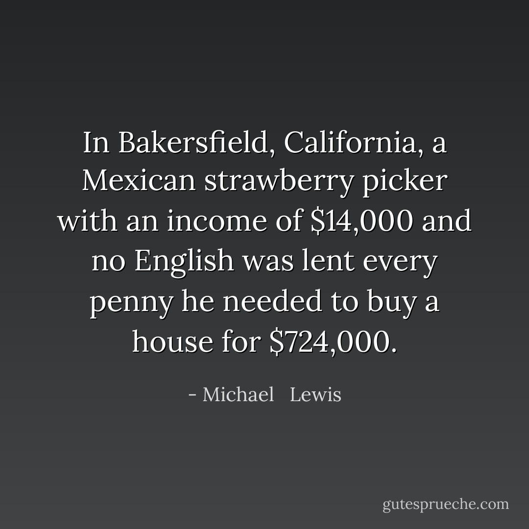 In Bakersfield, California, a Mexican strawberry picker with an income of $14,000 and no English was lent every penny he needed to buy a house for $724,000. - Michael   Lewis