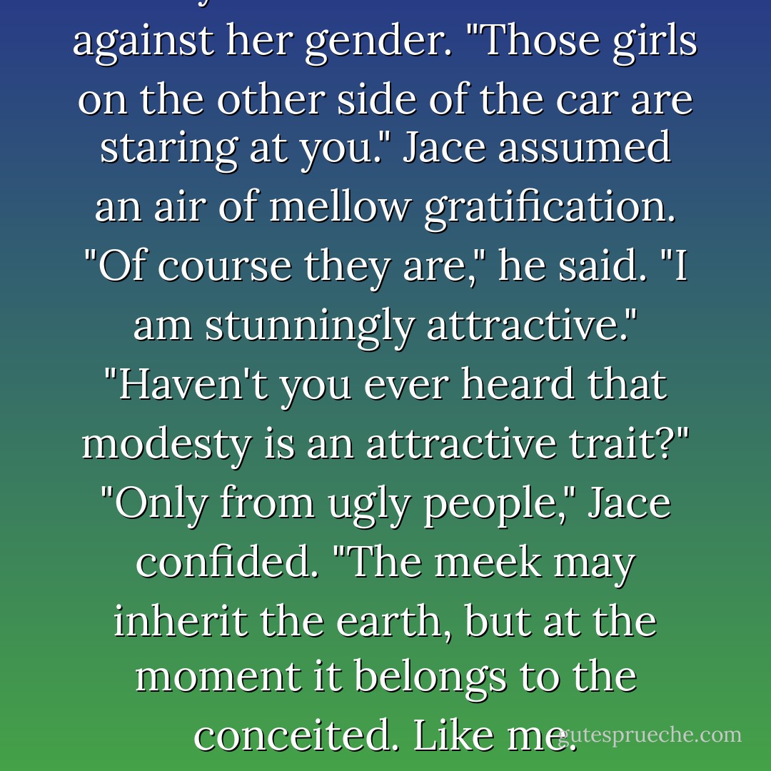 Clary turned instant traitor against her gender. "Those girls on the other side of the car are staring at you."<br />Jace assumed an air of mellow gratification. "Of course they are," he said. "I am stunningly attractive."<br />"Haven't you ever heard that modesty is an attractive trait?"<br />"Only from ugly people," Jace confided. "The meek may inherit the earth, but at the moment it belongs to the conceited. Like me. - Cassandra Clare