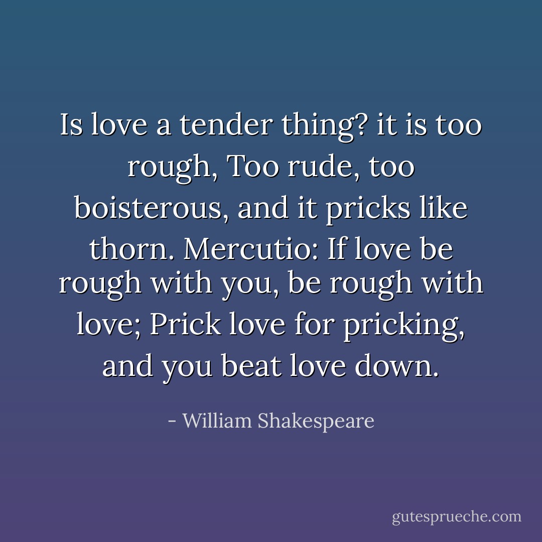 Is love a tender thing? it is too rough,<br />Too rude, too boisterous, and it pricks like thorn.<br />Mercutio: If love be rough with you, be rough with love;<br />Prick love for pricking, and you beat love down. - William Shakespeare