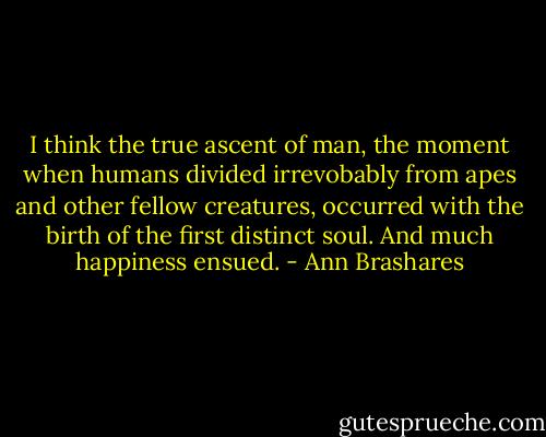 I think the true ascent of man, the moment when humans divided irrevobably from apes and other fellow creatures, occurred with the birth of the first distinct soul. And much happiness ensued. - Ann Brashares