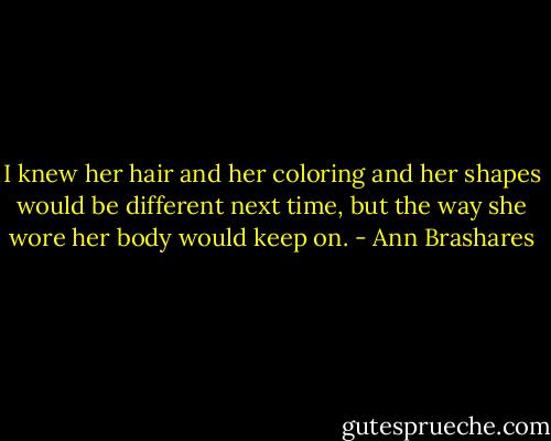 I knew her hair and her coloring and her shapes would be different next time, but the way she wore her body would keep on. - Ann Brashares