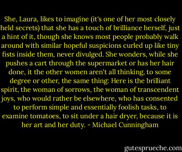 She, Laura, likes to imagine (it's one of her most closely held secrets) that she has a touch of brilliance herself, just a hint of it, though she knows most people probably walk around with similar hopeful suspicions curled up like tiny fists inside them, never divulged. She wonders, while she pushes a cart through the supermarket or has her hair done, it the other women aren't all thinking, to some degree or other, the same thing: Here is the brilliant spirit, the woman of sorrows, the woman of transcendent joys, who would rather be elsewhere, who has consented to perform simple and essentially foolish tasks, to examine tomatoes, to sit under a hair dryer, because it is her art and her duty. - Michael Cunningham