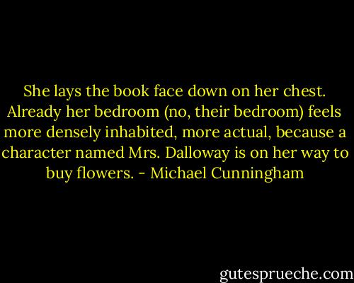 She lays the book face down on her chest. Already her bedroom (no, their bedroom) feels more densely inhabited, more actual, because a character named Mrs. Dalloway is on her way to buy flowers. - Michael Cunningham
