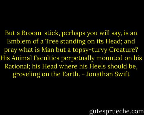 But a Broom-stick, perhaps you will say, is an Emblem of a Tree standing on its Head; and pray what is Man but a topsy-turvy Creature? His Animal Faculties perpetually mounted on his Rational; his Head where his Heels should be, groveling on the Earth. - Jonathan Swift
