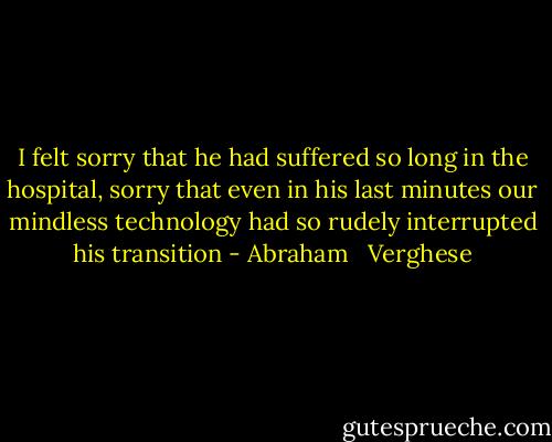 I felt sorry that he had suffered so long in the hospital, sorry that even in his last minutes our mindless technology had so rudely interrupted his transition - Abraham   Verghese