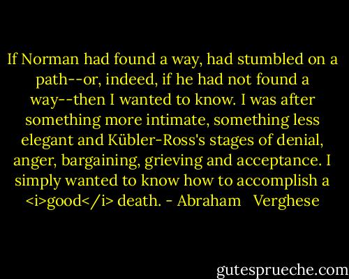 If Norman had found a way, had stumbled on a path--or, indeed, if he had not found a way--then I wanted to know. I was after something more intimate, something less elegant and Kübler-Ross's stages of denial, anger, bargaining, grieving and acceptance. I simply wanted to know how to accomplish a <i>good</i> death. - Abraham   Verghese