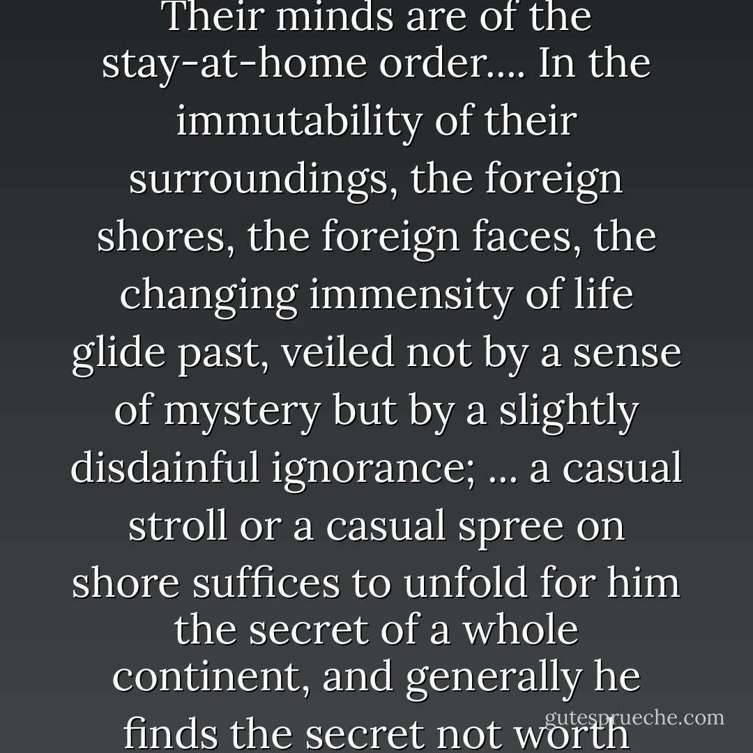 ...most seamen lead, if one may so express it, a sedentary life. <br />Their minds are of the stay-at-home order.... In the immutability of their surroundings, the foreign shores, the foreign faces, the changing immensity of life glide past, veiled not by a sense of mystery but by a slightly disdainful ignorance; ... a casual stroll or a casual spree on shore suffices to unfold for him the secret of a whole continent, and generally he finds the secret not worth knowing. - Joseph Conrad