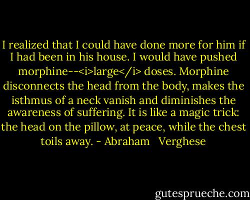 I realized that I could have done more for him if I had been in his house. I would have pushed morphine--<i>large</i> doses. Morphine disconnects the head from the body, makes the isthmus of a neck vanish and diminishes the awareness of suffering. It is like a magic trick: the head on the pillow, at peace, while the chest toils away. - Abraham   Verghese