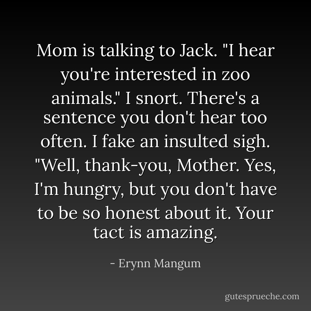 Mom is talking to Jack. "I hear you're interested in zoo animals."<br />I snort. There's a sentence you don't hear too often. I fake an insulted sigh.<br />"Well, thank-you, Mother. Yes, I'm hungry, but you don't have to be so honest about it. Your tact is amazing. - Erynn Mangum