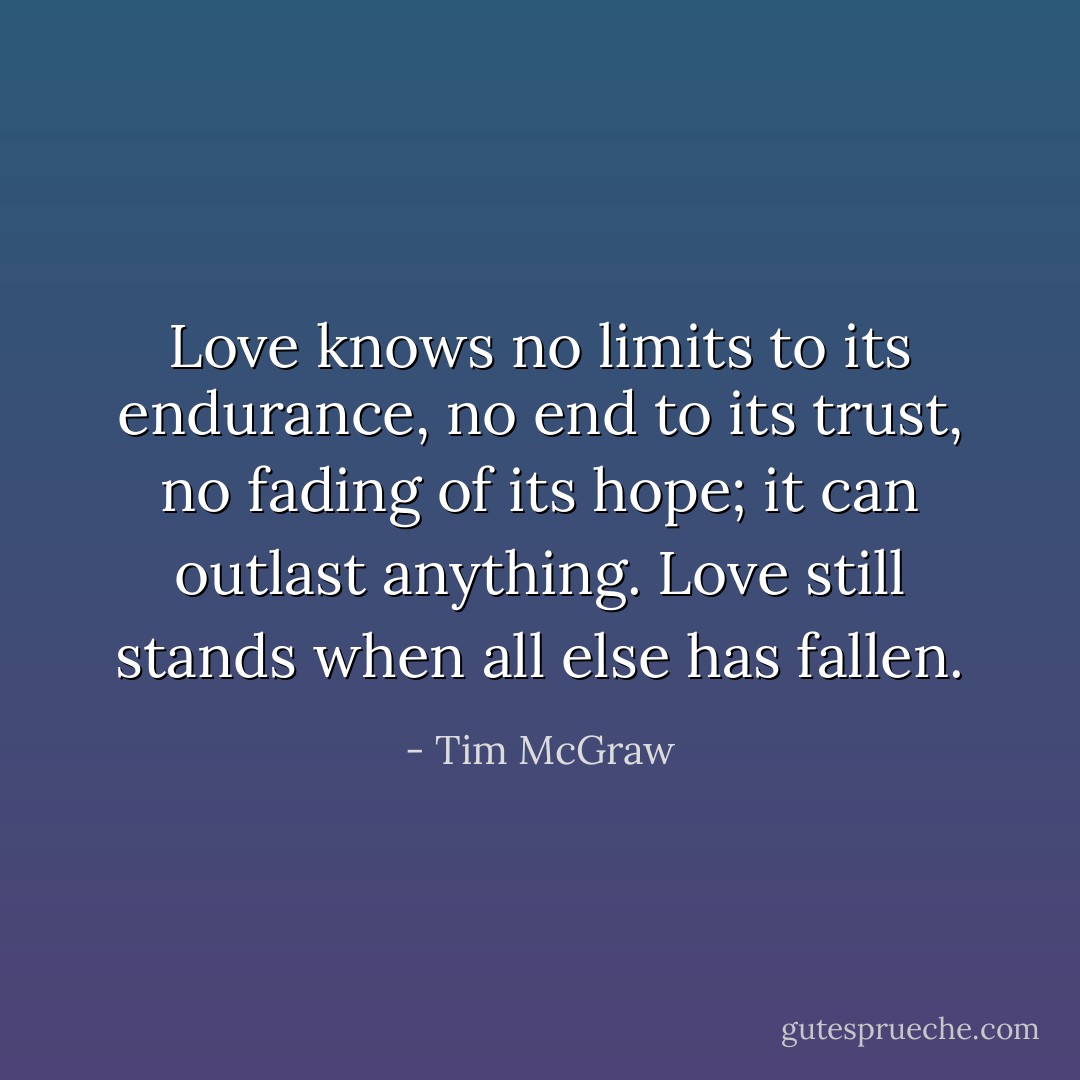 Love knows no limits to its endurance, no end to its trust, no fading of its hope; it can outlast anything. Love still stands when all else has fallen. - Tim McGraw
