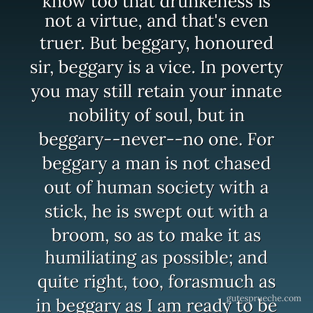 ‎Honoured sir, poverty is not a vice, that's a true saying. Yet I know too that drunkeness is not a virtue, and that's even truer. But beggary, honoured sir, beggary is a vice. In poverty you may still retain your innate nobility of soul, but in beggary--never--no one. For beggary a man is not chased out of human society with a stick, he is swept out with a broom, so as to make it as humiliating as possible; and quite right, too, forasmuch as in beggary as I am ready to be the first to humiliate myself. - Fyodor Dostoevsky