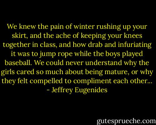 We knew the pain of winter rushing up your skirt, and the ache of keeping your knees together in class, and how drab and infuriating it was to jump rope while the boys played baseball. We could never understand why the girls cared so much about being mature, or why they felt compelled to compliment each other... - Jeffrey Eugenides