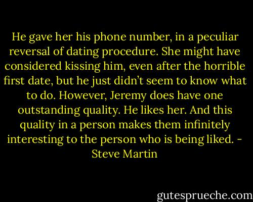 He gave her his phone number, in a peculiar reversal of dating procedure. She might have considered kissing him, even after the horrible first date, but he just didn’t seem to know what to do. However, Jeremy does have one outstanding quality. He likes her. And this quality in a person makes them infinitely interesting to the person who is being liked. - Steve Martin