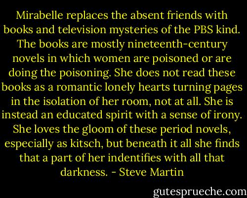 Mirabelle replaces the absent friends with books and television mysteries of the PBS kind. The books are mostly nineteenth-century novels in which women are poisoned or are doing the poisoning. She does not read these books as a romantic lonely hearts turning pages in the isolation of her room, not at all. She is instead an educated spirit with a sense of irony. She loves the gloom of these period novels, especially as kitsch, but beneath it all she finds that a part of her indentifies with all that darkness. - Steve Martin