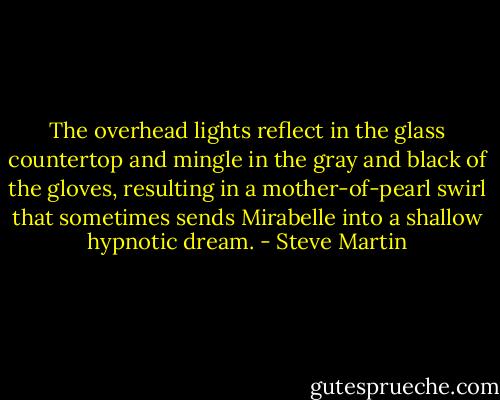 The overhead lights reflect in the glass countertop and mingle in the gray and black of the gloves, resulting in a mother-of-pearl swirl that sometimes sends Mirabelle into a shallow hypnotic dream. - Steve Martin