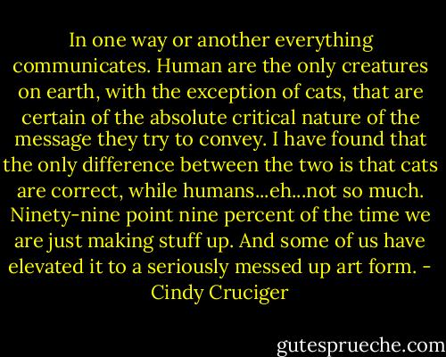 In one way or another everything communicates. Human are the only creatures on earth, with the exception of cats, that are certain of the absolute critical nature of the message they try to convey. I have found that the only difference between the two is that cats are correct, while humans...eh...not so much. Ninety-nine point nine percent of the time we are just making stuff up. And some of us have elevated it to a seriously messed up art form. - Cindy Cruciger