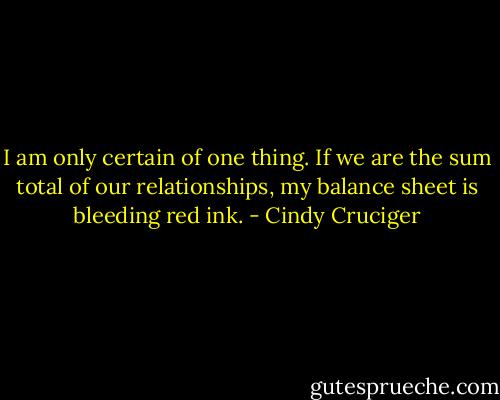 I am only certain of one thing. If we are the sum total of our relationships, my balance sheet is bleeding red ink. - Cindy Cruciger