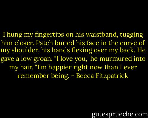 I hung my fingertips on his waistband, tugging him closer.<br />Patch buried his face in the curve of my shoulder, his hands flexing over my back. He gave a low groan.<br />"I love you," he murmured into my hair. "I'm happier right now than I ever remember being. - Becca Fitzpatrick