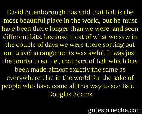 David Attenborough has said that Bali is the most beautiful place in the world, but he must have been there longer than we were, and seen different bits, because most of what we saw in the couple of days we were there sorting out our travel arrangements was awful. It was just the tourist area, i.e., that part of Bali which has been made almost exactly the same as everywhere else in the world for the sake of people who have come all this way to see Bali. - Douglas Adams