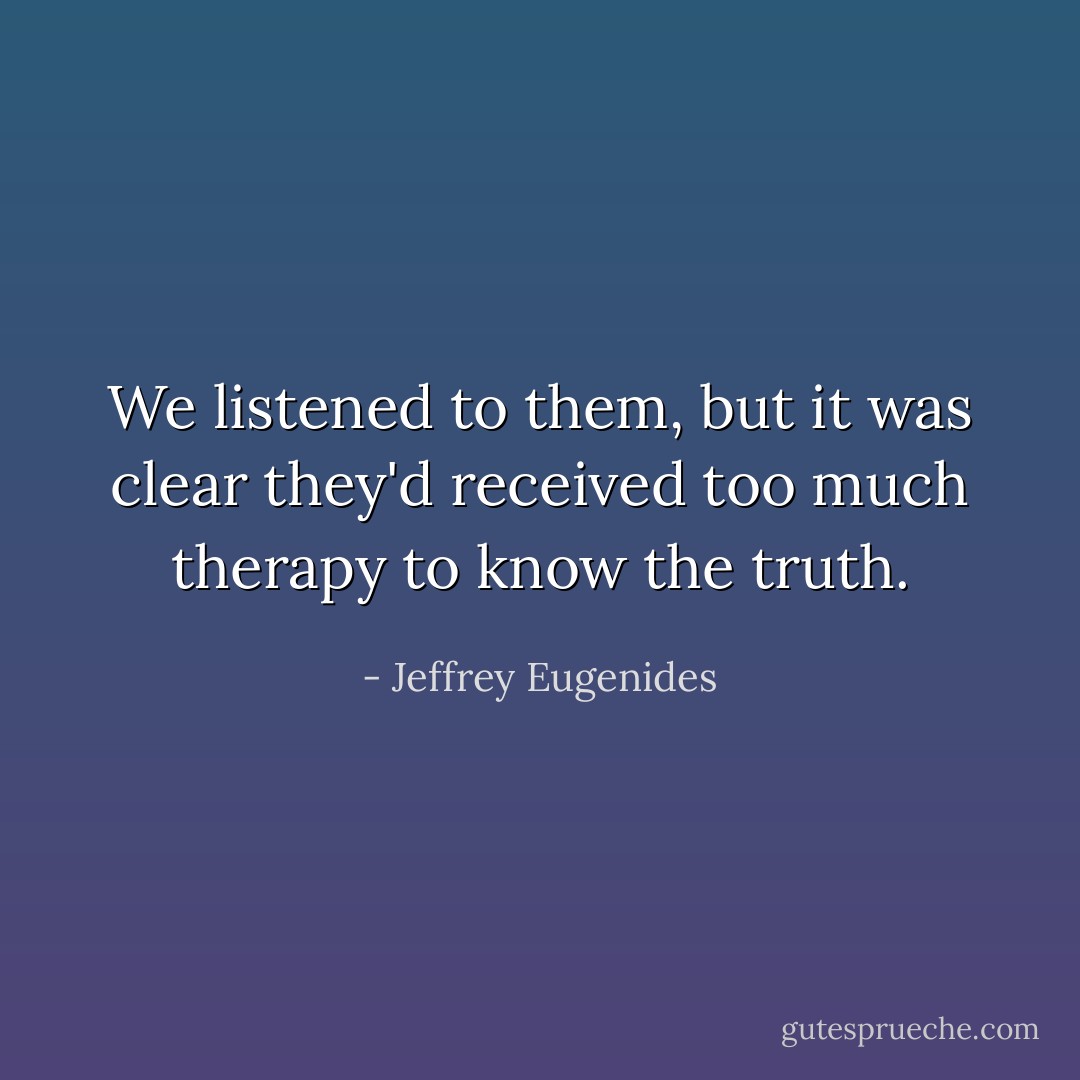 We listened to them, but it was clear they'd received too much therapy to know the truth. - Jeffrey Eugenides