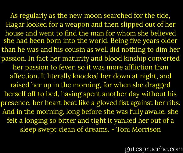 As regularly as the new moon searched for the tide, Hagar looked for a weapon and then slipped out of her house and went to find the man for whom she believed she had been born into the world. Being five years older than he was and his cousin as well did nothing to dim her passion. In fact her maturity and blood kinship converted her passion to fever, so it was more affliction than affection. It literally knocked her down at night, and raised her up in the morning, for when she dragged herself off to bed, having spent another day without his presence, her heart beat like a gloved fist against her ribs. And in the morning, long before she was fully awake, she felt a longing so bitter and tight it yanked her out of a sleep swept clean of dreams. - Toni Morrison