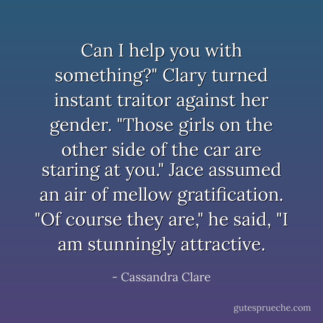 Can I help you with something?"<br />Clary turned instant traitor against her gender. "Those girls on the other side of the car are staring at you."<br />Jace assumed an air of mellow gratification. "Of course they are," he said, "I am stunningly attractive. - Cassandra Clare