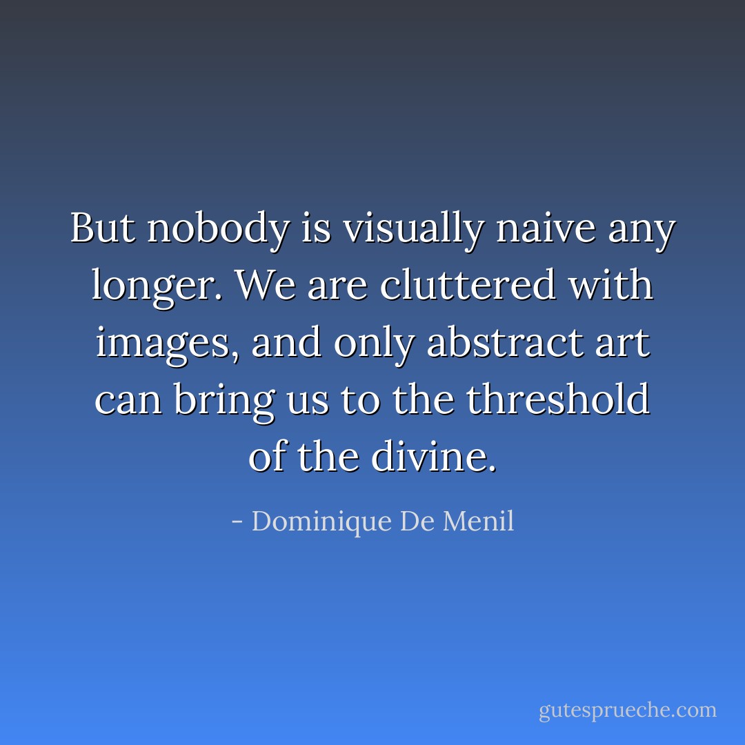 But nobody is visually naive any longer. We are cluttered with images, and only abstract art can bring us to the threshold of the divine. - Dominique De Menil